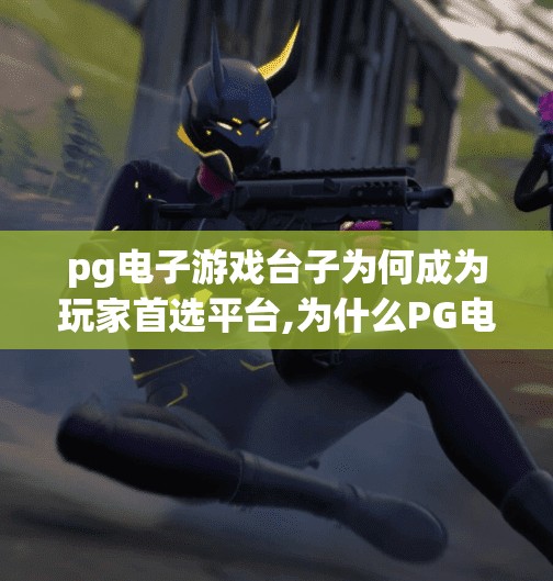 pg电子游戏台子为何成为玩家首选平台,为什么PG电子游戏台子成为玩家首选平台？揭秘背后的游戏魅力与用户忠诚密码